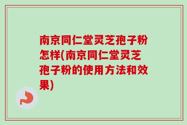 南京同仁堂灵芝孢子粉怎样(南京同仁堂灵芝孢子粉的使用方法和效果)