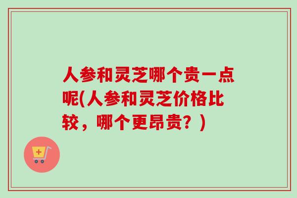 人参和灵芝哪个贵一点呢(人参和灵芝价格比较，哪个更昂贵？)