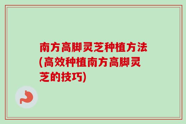 南方高脚灵芝种植方法(高效种植南方高脚灵芝的技巧)