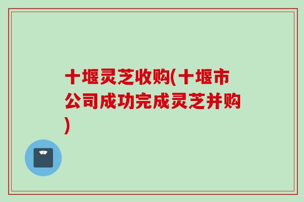 十堰灵芝收购(十堰市公司成功完成灵芝并购)