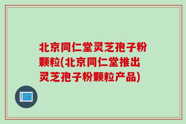 北京同仁堂灵芝孢子粉颗粒(北京同仁堂推出灵芝孢子粉颗粒产品)
