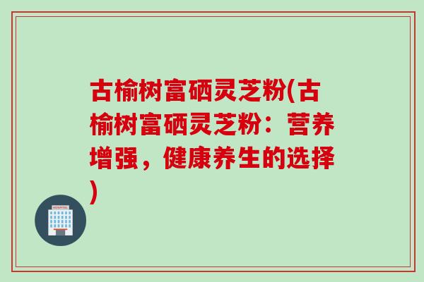 古榆树富硒灵芝粉(古榆树富硒灵芝粉：营养增强，健康养生的选择)