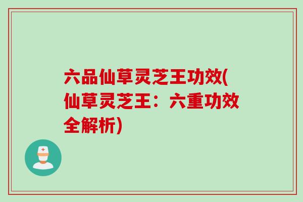 六品仙草灵芝王功效(仙草灵芝王：六重功效全解析)