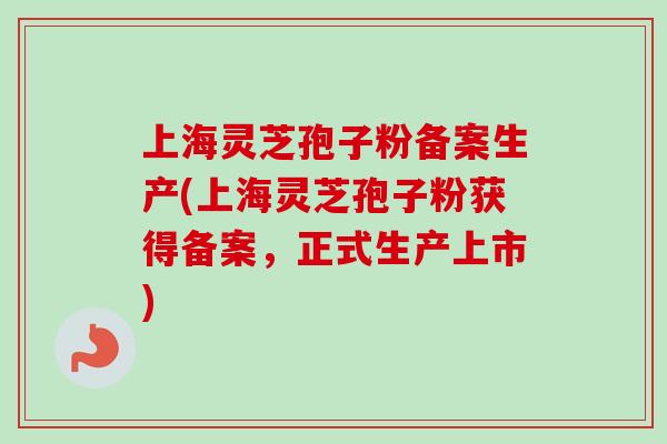 上海灵芝孢子粉备案生产(上海灵芝孢子粉获得备案，正式生产上市)