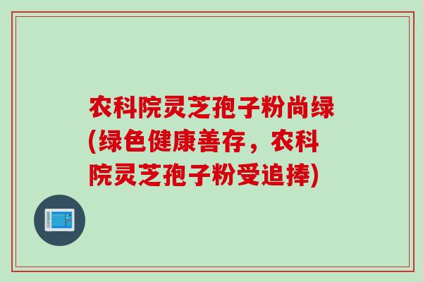 农科院灵芝孢子粉尚绿(绿色健康善存，农科院灵芝孢子粉受追捧)