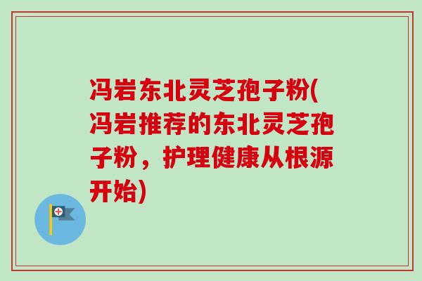 冯岩东北灵芝孢子粉(冯岩推荐的东北灵芝孢子粉,护理健康从根源开始) 冯岩东北灵芝孢子粉(冯岩推荐的东北灵芝孢子粉,护理健康从根源开始)