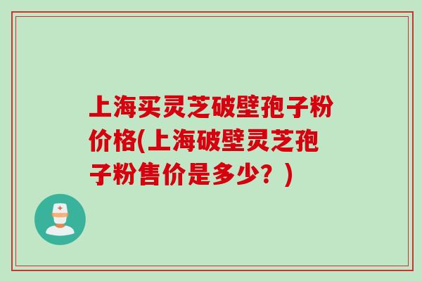 上海买灵芝破壁孢子粉价格(上海破壁灵芝孢子粉售价是多少？)
