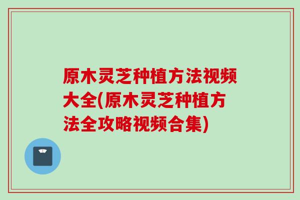 原木灵芝种植方法视频大全(原木灵芝种植方法全攻略视频合集)