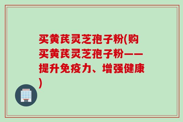 买黄芪灵芝孢子粉(购买黄芪灵芝孢子粉——提升免疫力、增强健康)