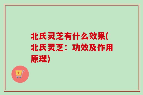 北氏灵芝有什么效果(北氏灵芝：功效及作用原理)