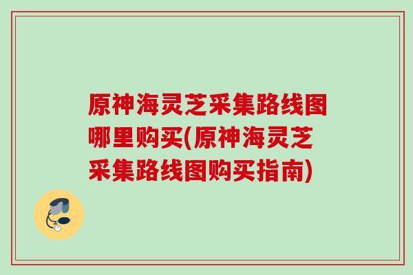 原神海灵芝采集路线图哪里购买(原神海灵芝采集路线图购买指南)