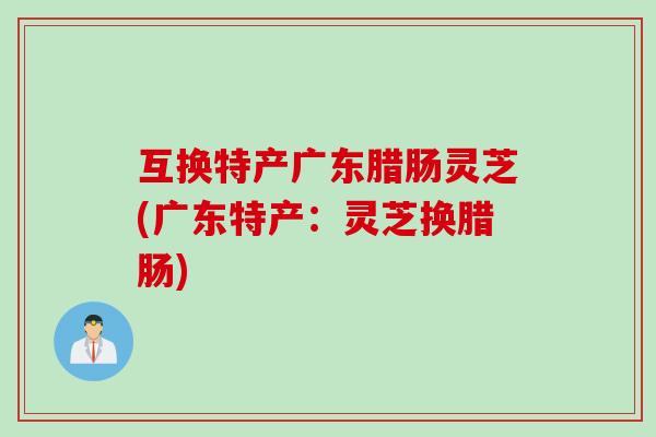 互换特产广东腊肠灵芝(广东特产：灵芝换腊肠)