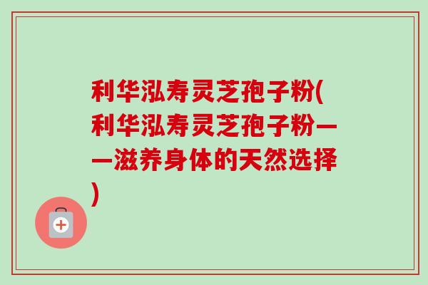 利华泓寿灵芝孢子粉(利华泓寿灵芝孢子粉——滋养身体的天然选择) 利华泓寿灵芝孢子粉(利华泓寿灵芝孢子粉——滋养身体的天然选择)