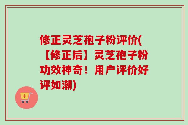 修正灵芝孢子粉评价(【修正后】灵芝孢子粉功效神奇！用户评价好评如潮)