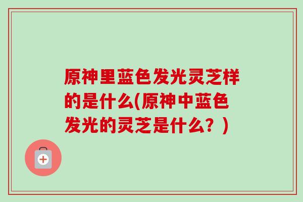 原神里蓝色发光灵芝样的是什么(原神中蓝色发光的灵芝是什么？)