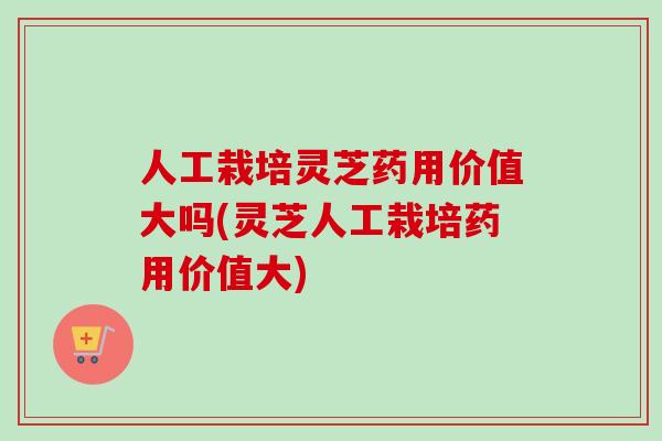 人工栽培灵芝药用价值大吗(灵芝人工栽培药用价值大)