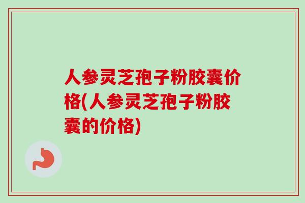 人参灵芝孢子粉胶囊价格(人参灵芝孢子粉胶囊的价格)