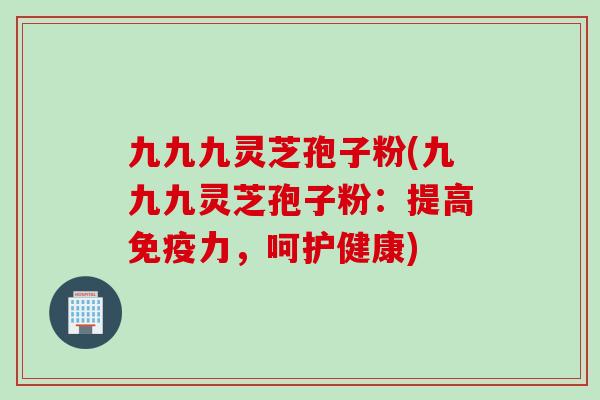 九九九灵芝孢子粉(九九九灵芝孢子粉：提高免疫力，呵护健康)