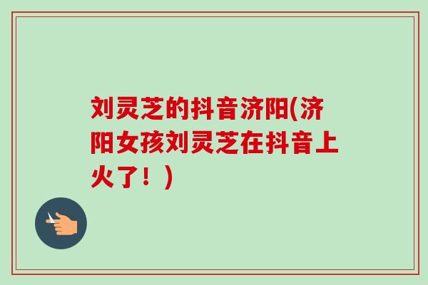 刘灵芝的抖音济阳(济阳女孩刘灵芝在抖音上火了!) 刘灵芝的抖音济阳(济阳女孩刘灵芝在抖音上火了!)
