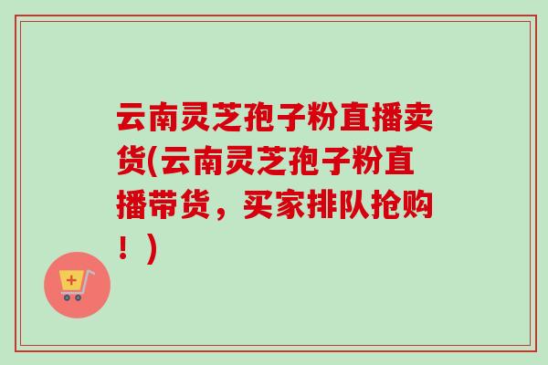 云南灵芝孢子粉直播卖货(云南灵芝孢子粉直播带货,买家排队抢购!) 云南灵芝孢子粉直播卖货(云南灵芝孢子粉直播带货,买家排队抢购!)