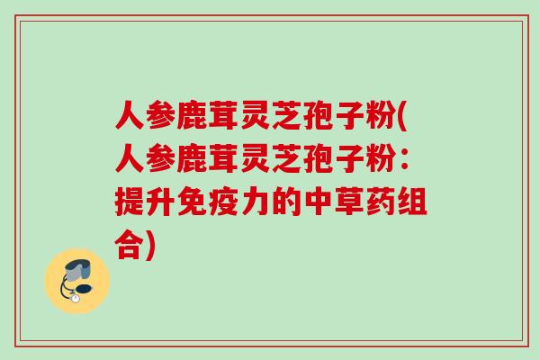 人参鹿茸灵芝孢子粉(人参鹿茸灵芝孢子粉：提升免疫力的中草药组合)