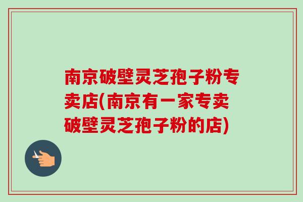 南京破壁灵芝孢子粉专卖店(南京有一家专卖破壁灵芝孢子粉的店)