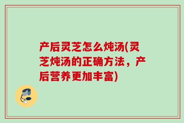 产后灵芝怎么炖汤(灵芝炖汤的正确方法，产后营养更加丰富)