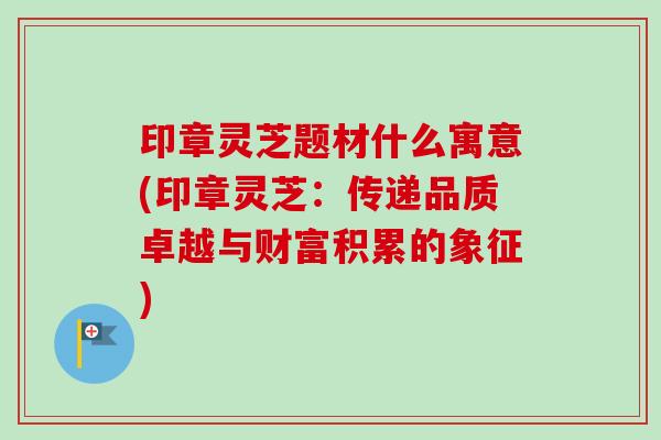 印章灵芝题材什么寓意(印章灵芝：传递品质卓越与财富积累的象征)
