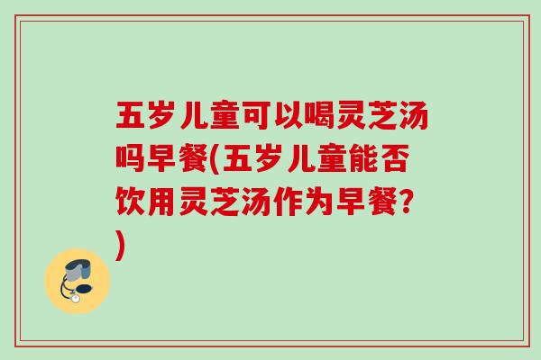 五岁儿童可以喝灵芝汤吗早餐(五岁儿童能否饮用灵芝汤作为早餐?) 五岁儿童可以喝灵芝汤吗早餐(五岁儿童能否饮用灵芝汤作为早餐?)
