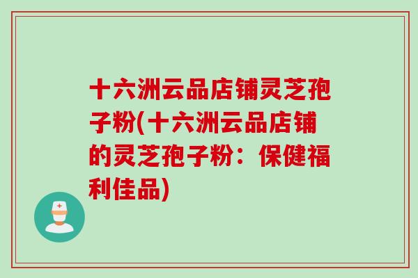 十六洲云品店铺灵芝孢子粉(十六洲云品店铺的灵芝孢子粉:保健福利佳品) 十六洲云品店铺灵芝孢子粉(十六洲云品店铺的灵芝孢子粉:保健福利佳品)