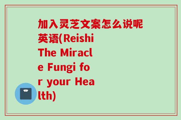加入灵芝文案怎么说呢英语(Reishi The Miracle Fungi for your Health) 加入灵芝文案怎么说呢英语(Reishi The Miracle Fungi for your Health)