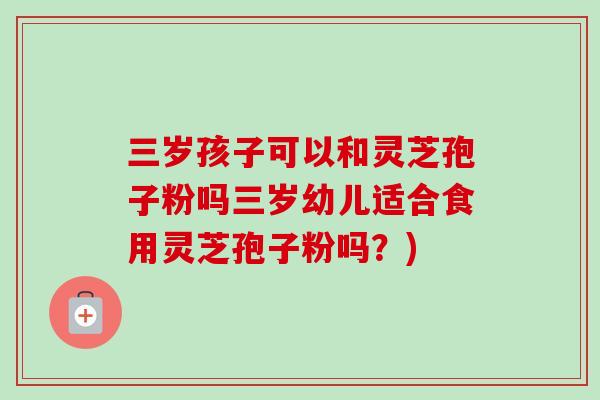 三岁孩子可以和灵芝孢子粉吗三岁幼儿适合食用灵芝孢子粉吗？)
