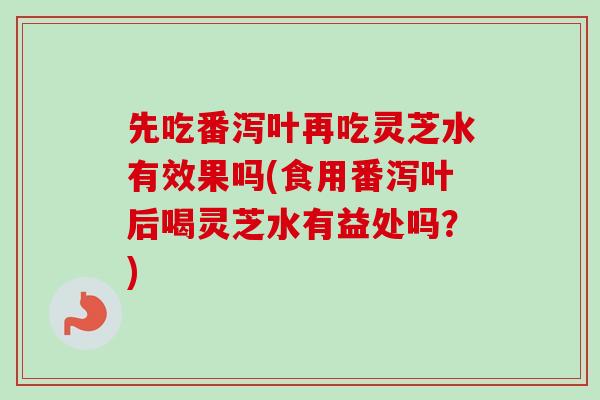 先吃番泻叶再吃灵芝水有效果吗(食用番泻叶后喝灵芝水有益处吗？)