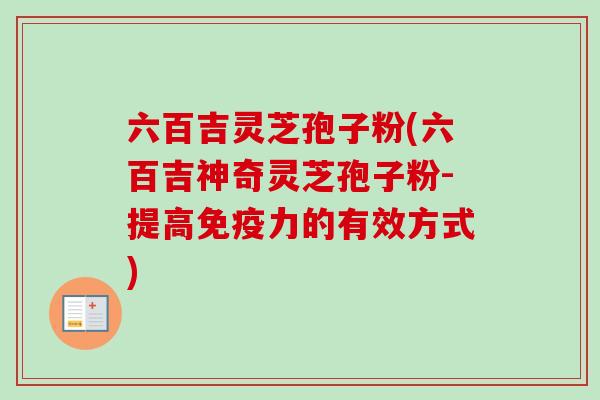 六百吉灵芝孢子粉(六百吉神奇灵芝孢子粉-提高免疫力的有效方式)