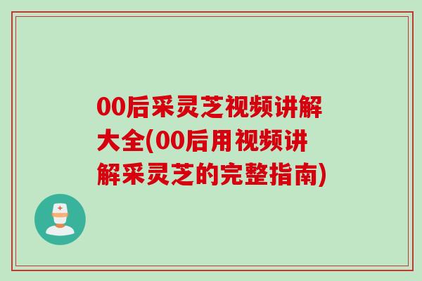 00后采灵芝视频讲解大全(00后用视频讲解采灵芝的完整指南)