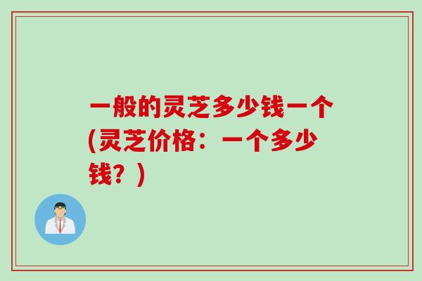 一般的灵芝多少钱一个(灵芝价格：一个多少钱？)
