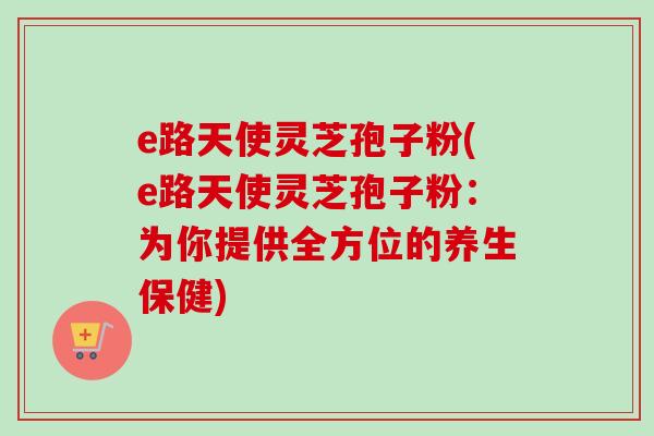 e路天使灵芝孢子粉(e路天使灵芝孢子粉:为你提供全方位的养生保健) e路天使灵芝孢子粉(e路天使灵芝孢子粉:为你提供全方位的养生保健)
