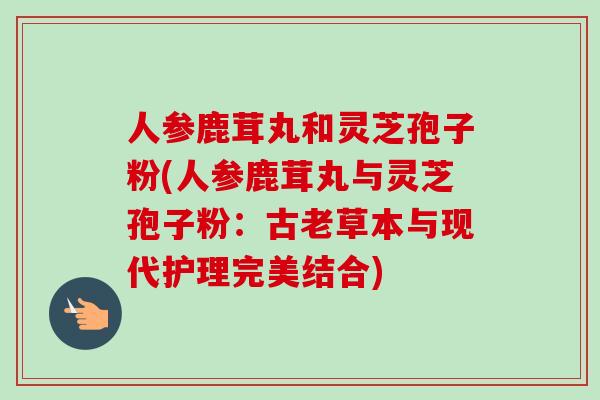 人参鹿茸丸和灵芝孢子粉(人参鹿茸丸与灵芝孢子粉:古老草本与现代护理完美结合) 人参鹿茸丸和灵芝孢子粉(人参鹿茸丸与灵芝孢子粉:古老草本与现代护理完美结合)