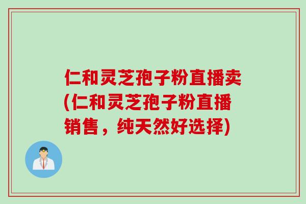 仁和灵芝孢子粉直播卖(仁和灵芝孢子粉直播销售，纯天然好选择)
