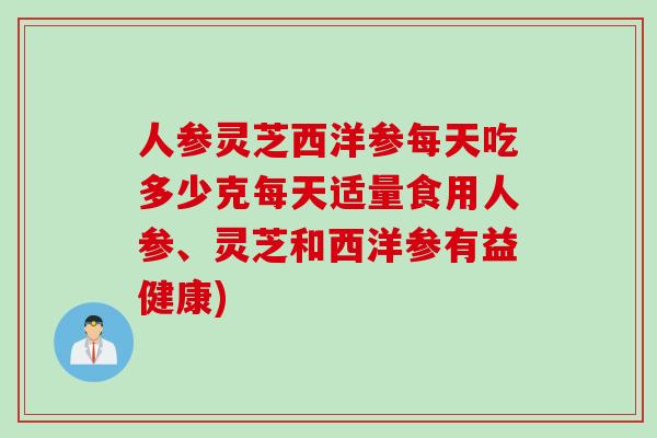 人参灵芝西洋参每天吃多少克每天适量食用人参、灵芝和西洋参有益健康)