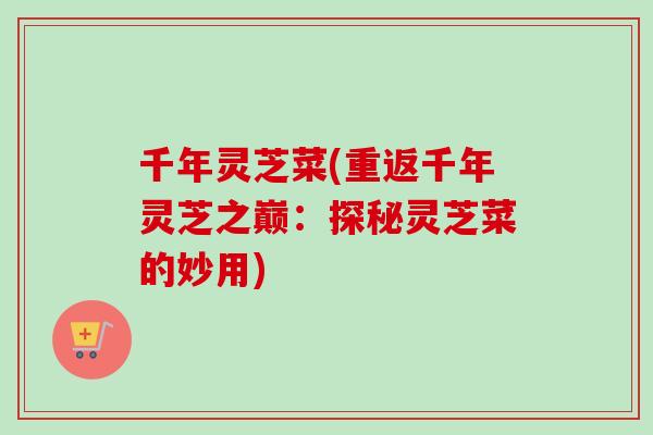 千年灵芝菜(重返千年灵芝之巅：探秘灵芝菜的妙用)
