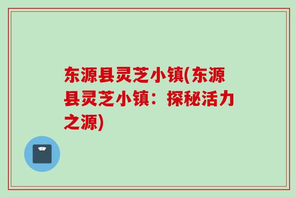 东源县灵芝小镇(东源县灵芝小镇:探秘活力之源) 东源县灵芝小镇(东源县灵芝小镇:探秘活力之源)