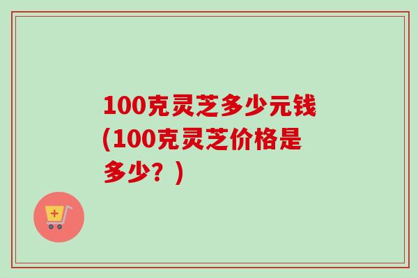 100克灵芝多少元钱(100克灵芝价格是多少？)