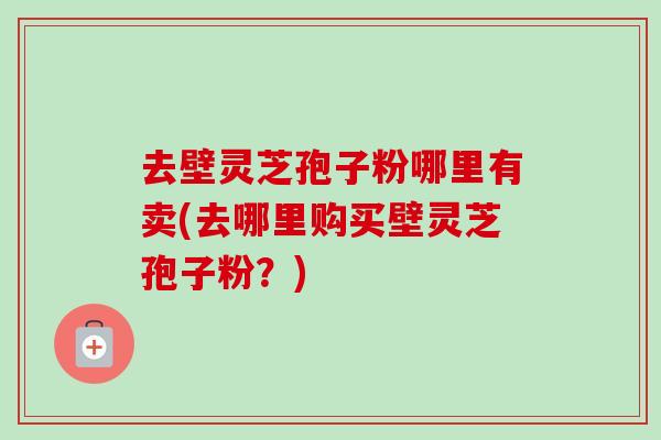 去壁灵芝孢子粉哪里有卖(去哪里购买壁灵芝孢子粉?) 去壁灵芝孢子粉哪里有卖(去哪里购买壁灵芝孢子粉?)