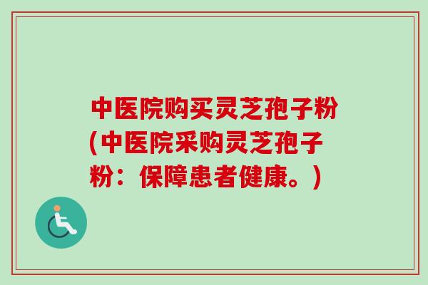 中医院购买灵芝孢子粉(中医院采购灵芝孢子粉：保障患者健康。)