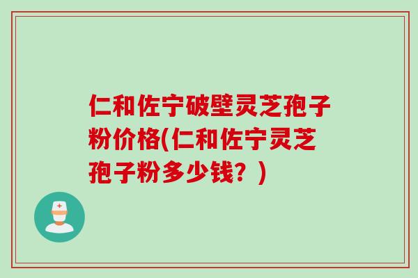 仁和佐宁破壁灵芝孢子粉价格(仁和佐宁灵芝孢子粉多少钱？)