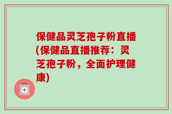 保健品灵芝孢子粉直播(保健品直播推荐：灵芝孢子粉，全面护理健康)