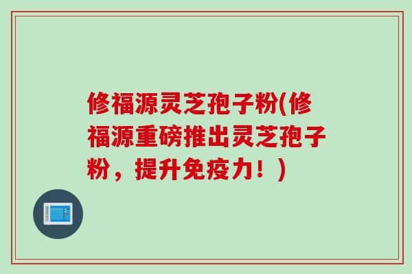 修福源灵芝孢子粉(修福源重磅推出灵芝孢子粉，提升免疫力！)