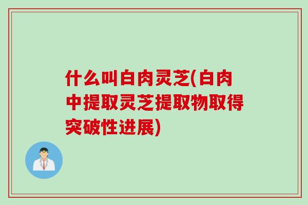 什么叫白肉灵芝(白肉中提取灵芝提取物取得突破性进展) 什么叫白肉灵芝(白肉中提取灵芝提取物取得突破性进展)