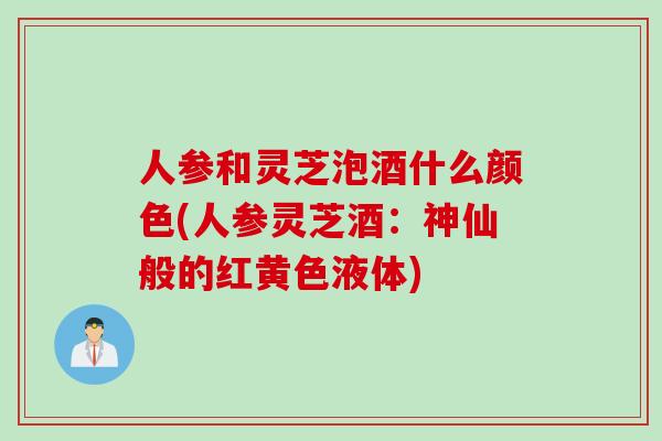 人参和灵芝泡酒什么颜色(人参灵芝酒:神仙般的红黄色液体) 人参和灵芝泡酒什么颜色(人参灵芝酒:神仙般的红黄色液体)